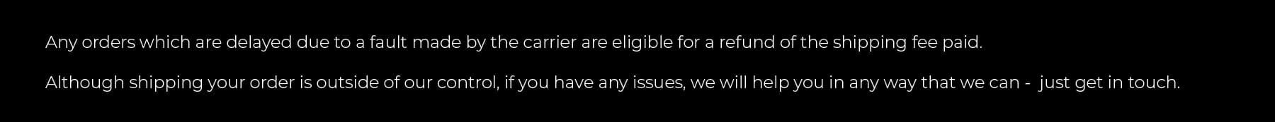 Any orders which are delayed due to a fault made by the carrier are eligible for a refund of the shipping fee paid.  Although shipping your order is outside of our control, if you have any issues, we will help you in any way that we can -  just get in touch.