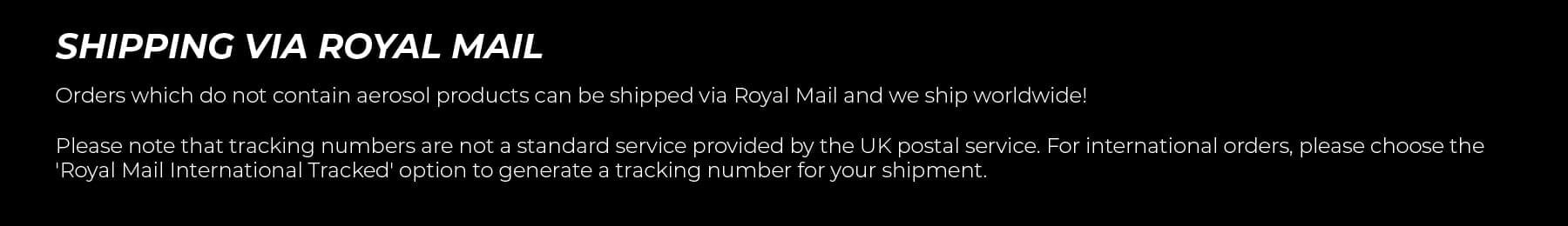 Shipping via Royal Mail. Orders which do not contain aerosol products can be shipped via Royal Mail and we ship worldwide!   Please note that tracking numbers are not a standard service provided by the UK postal service. For international orders, please choose the 'Royal Mail International Tracked' option to generate a tracking number for your shipment.