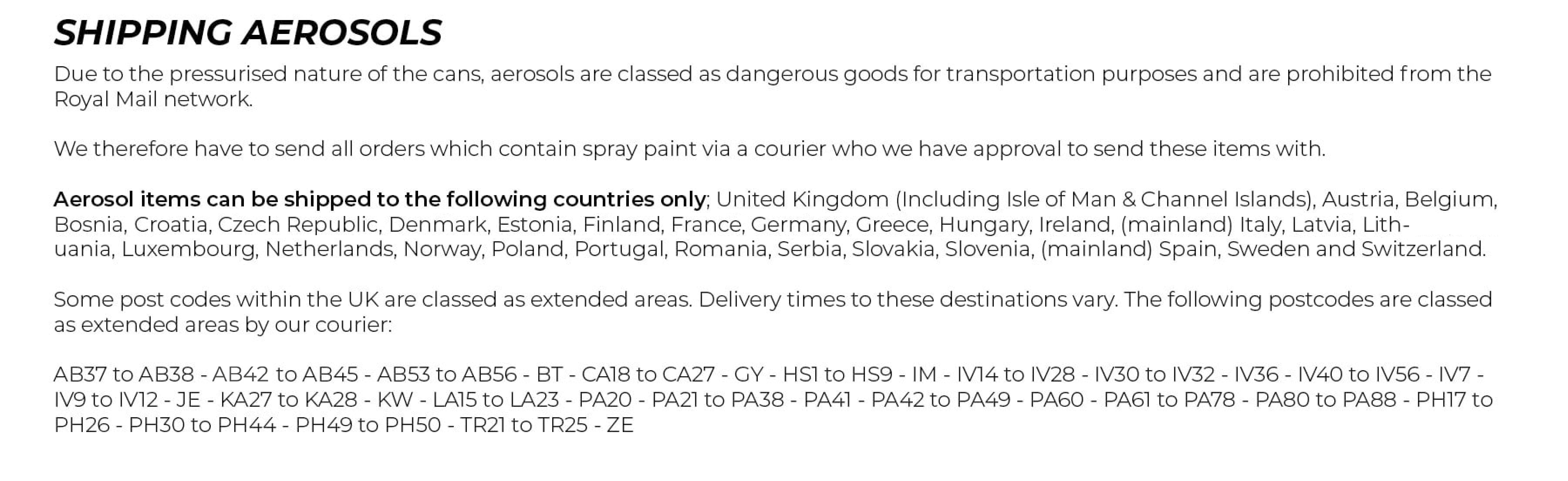 Shipping Aerosols. Due to the pressurised nature of the cans, aerosols are classed as dangerous goods for transportation purposes and are prohibited from the Royal Mail network.  We therefore have to send all orders which contain spray paint via a courier who we have approval to send these items with.  Aerosol items can be shipped to the following countries only; United Kingdom (Including Isle of Man & Channel Islands), Austria, Belgium, Bosnia, Bulgaria, Croatia, Czech Republic, Denmark, Estonia, Finland, France, Germany, Greece, Hungary, Iceland, Ireland, (mainland) Italy, Latvia, Lithuania, Luxembourg, Netherlands, Norway, Poland, Portugal, Romania, Serbia, Slovakia, Slovenia, (mainland) Spain, Sweden and Switzerland.  All orders which contain aerosol items are sent via courier with the following benefits:  	•	Next working day delivery after dispatch  		(to most UK postcodes**). 	•	Tracking information sent to you by email. 	•	Three delivery attempts. 	•	Fully insured shipments  **Some post codes within the UK are classed as extended areas. Delivery times to these destinations vary. The following postcodes are classed as extended areas by our courier:  AB37 to AB38 - AB44 to AB45 - AB53 to AB56 - BT - CA18 to CA27 - GY - HS1 to HS9 - IM - IV14 to IV28 - IV30 to IV32 - IV36 - IV40 to IV56 - IV7 - IV9 to IV12 - JE - KA27 to KA28 - KW - LA15 to LA23 - PA20 - PA21 to PA38 - PA41 - PA42 to PA49 - PA60 - PA61 to PA78 - PA80 to PA88 - PH17 to PH26 - PH30 to PH44 - PH49 to PH50 - TR21 to TR25 - ZE