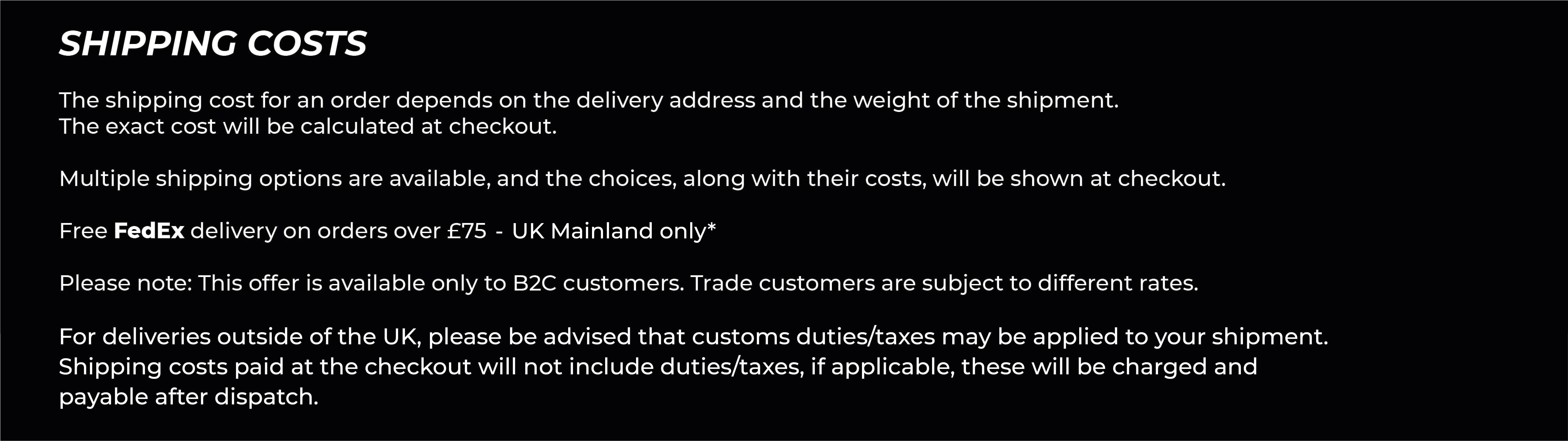 Shipping Costs. The cost of shipping an order is dependent on the delivery address as well as the weight of the shipment - this can therefore only be calculated at checkout.  There are multiple shipping methods available for you to choose from, the available options will be displayed at checkout alongside the costs.  *Free standard delivery is available to the UK when the value of your order is £75.00 or over. *Free standard delivery is available to the EU when the value of your order is £200.00 or over.